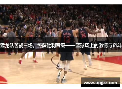 猛龙队苦战三场，终获胜利晋级——篮球场上的激情与奋斗