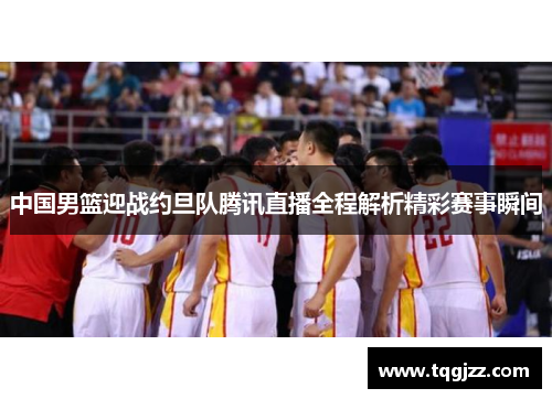 中国男篮迎战约旦队腾讯直播全程解析精彩赛事瞬间